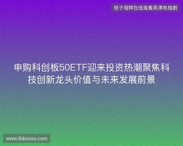 申购科创板50ETF迎来投资热潮聚焦科技创新龙头价值与未来发展前景